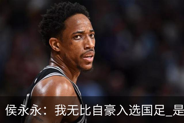 侯永永：我无比自豪入选国足 是梦寐以求的事情